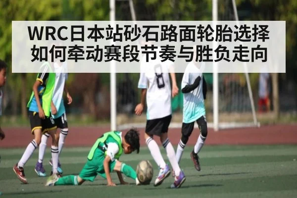 WRC日本站砂石路面轮胎选择如何牵动赛段节奏与胜负走向