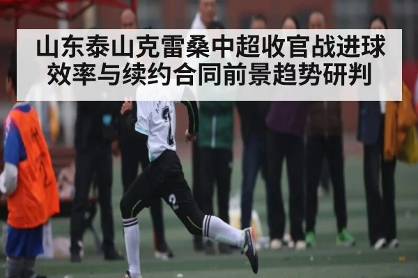 山东泰山克雷桑中超收官战进球效率与续约合同前景趋势研判