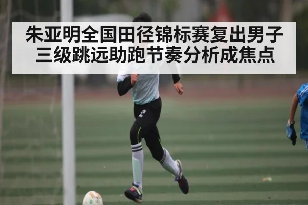 朱亚明全国田径锦标赛复出男子三级跳远助跑节奏分析成焦点