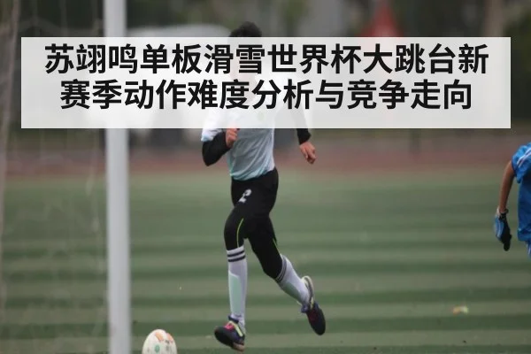 苏翊鸣单板滑雪世界杯大跳台新赛季动作难度分析与竞争走向
